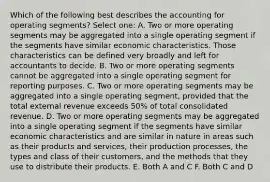 Which of the following best describes the accounting for operating segments? Select one: A. Two or more operating segments may be aggregated into a single operating segment if the segments have similar economic characteristics. Those characteristics can be defined very broadly and left for accountants to decide. B. Two or more operating segments cannot be aggregated into a single operating segment for reporting purposes. C. Two or more operating segments may be aggregated into a single operating segment, provided that the total external revenue exceeds 50% of total consolidated revenue. D. Two or more operating segments may be aggregated into a single operating segment if the segments have similar economic characteristics and are similar in nature in areas such as their products and services, their production processes, the types and class of their customers, and the methods that they use to distribute their products. E. Both A and C F. Both C and D