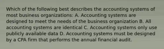 Which of the following best describes the accounting systems of most business organizations: A. Accounting systems are designed to meet the needs of the business organization B. All accounting systems are identical C. Accounting systems only use publicly available data D. Accounting systems must be designed by a CPA firm that performs the annual financial audit.