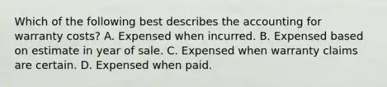 Which of the following best describes the accounting for warranty costs? A. Expensed when incurred. B. Expensed based on estimate in year of sale. C. Expensed when warranty claims are certain. D. Expensed when paid.