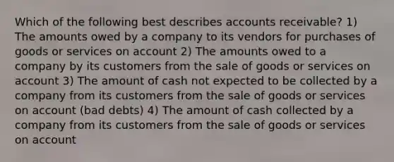 Which of the following best describes accounts receivable? 1) The amounts owed by a company to its vendors for purchases of goods or services on account 2) The amounts owed to a company by its customers from the sale of goods or services on account 3) The amount of cash not expected to be collected by a company from its customers from the sale of goods or services on account (bad debts) 4) The amount of cash collected by a company from its customers from the sale of goods or services on account