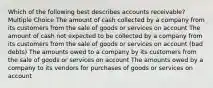 Which of the following best describes accounts receivable? Multiple Choice The amount of cash collected by a company from its customers from the sale of goods or services on account The amount of cash not expected to be collected by a company from its customers from the sale of goods or services on account (bad debts) The amounts owed to a company by its customers from the sale of goods or services on account The amounts owed by a company to its vendors for purchases of goods or services on account