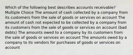 Which of the following best describes accounts receivable? Multiple Choice The amount of cash collected by a company from its customers from the sale of goods or services on account The amount of cash not expected to be collected by a company from its customers from the sale of goods or services on account (bad debts) The amounts owed to a company by its customers from the sale of goods or services on account The amounts owed by a company to its vendors for purchases of goods or services on account