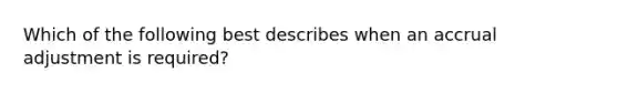 Which of the following best describes when an accrual adjustment is required?