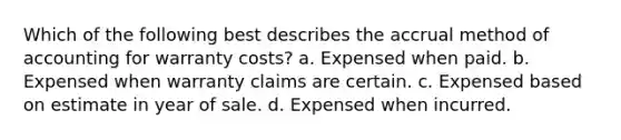 Which of the following best describes the accrual method of accounting for warranty costs? a. Expensed when paid. b. Expensed when warranty claims are certain. c. Expensed based on estimate in year of sale. d. Expensed when incurred.