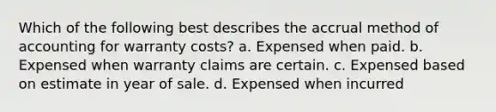 Which of the following best describes the accrual method of accounting for warranty costs? a. Expensed when paid. b. Expensed when warranty claims are certain. c. Expensed based on estimate in year of sale. d. Expensed when incurred