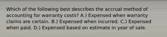 Which of the following best describes the accrual method of accounting for warranty costs? A.) Expensed when warranty claims are certain. B.) Expensed when incurred. C.) Expensed when paid. D.) Expensed based on estimate in year of sale.