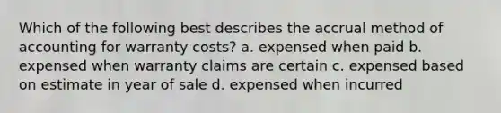 Which of the following best describes the accrual method of accounting for warranty costs? a. expensed when paid b. expensed when warranty claims are certain c. expensed based on estimate in year of sale d. expensed when incurred