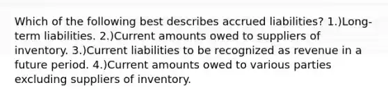 Which of the following best describes accrued liabilities? 1.)Long-term liabilities. 2.)Current amounts owed to suppliers of inventory. 3.)Current liabilities to be recognized as revenue in a future period. 4.)Current amounts owed to various parties excluding suppliers of inventory.