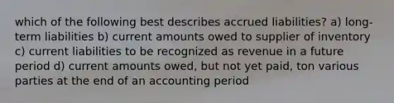 which of the following best describes accrued liabilities? a) long-term liabilities b) current amounts owed to supplier of inventory c) current liabilities to be recognized as revenue in a future period d) current amounts owed, but not yet paid, ton various parties at the end of an accounting period