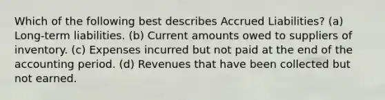 Which of the following best describes Accrued Liabilities? (a) Long-term liabilities. (b) Current amounts owed to suppliers of inventory. (c) Expenses incurred but not paid at the end of the accounting period. (d) Revenues that have been collected but not earned.