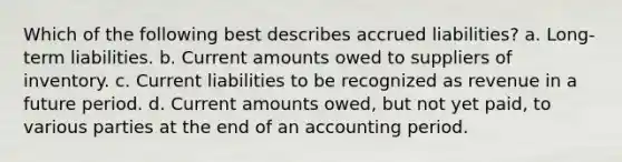 Which of the following best describes accrued liabilities? a. Long-term liabilities. b. Current amounts owed to suppliers of inventory. c. Current liabilities to be recognized as revenue in a future period. d. Current amounts owed, but not yet paid, to various parties at the end of an accounting period.