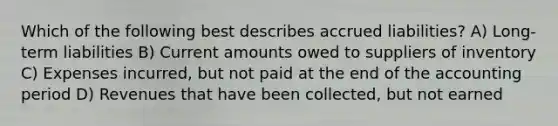 Which of the following best describes accrued liabilities? A) Long-term liabilities B) Current amounts owed to suppliers of inventory C) Expenses incurred, but not paid at the end of the accounting period D) Revenues that have been collected, but not earned