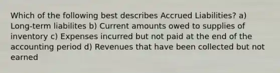 Which of the following best describes Accrued Liabilities? a) Long-term liabilites b) Current amounts owed to supplies of inventory c) Expenses incurred but not paid at the end of the accounting period d) Revenues that have been collected but not earned