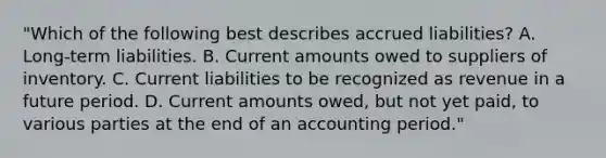 "Which of the following best describes accrued liabilities? A. Long-term liabilities. B. Current amounts owed to suppliers of inventory. C. Current liabilities to be recognized as revenue in a future period. D. Current amounts owed, but not yet paid, to various parties at the end of an accounting period."