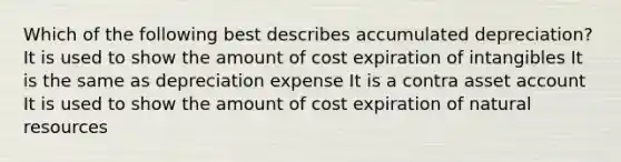 Which of the following best describes accumulated depreciation? It is used to show the amount of cost expiration of intangibles It is the same as depreciation expense It is a contra asset account It is used to show the amount of cost expiration of natural resources