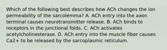 Which of the following best describes how ACh changes the ion permeability of the sarcolemma? A. ACh entry into the axon terminal causes neurotransmitter release. B. ACh binds to receptors in the junctional folds. C. ACh activates acetylcholinesterase. D. ACh entry into the muscle fiber causes Ca2+ to be released by the sarcoplasmic reticulum.