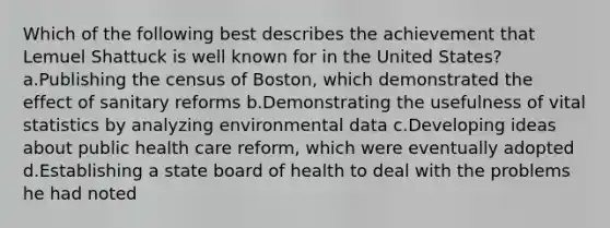 Which of the following best describes the achievement that Lemuel Shattuck is well known for in the United States? a.Publishing the census of Boston, which demonstrated the effect of sanitary reforms b.Demonstrating the usefulness of vital statistics by analyzing environmental data c.Developing ideas about public health care reform, which were eventually adopted d.Establishing a state board of health to deal with the problems he had noted