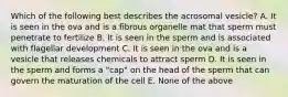 Which of the following best describes the acrosomal vesicle? A. It is seen in the ova and is a fibrous organelle mat that sperm must penetrate to fertilize B. It is seen in the sperm and is associated with flagellar development C. It is seen in the ova and is a vesicle that releases chemicals to attract sperm D. It is seen in the sperm and forms a "cap" on the head of the sperm that can govern the maturation of the cell E. None of the above