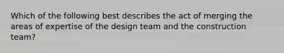 Which of the following best describes the act of merging the areas of expertise of the design team and the construction team?