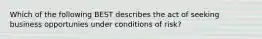 Which of the following BEST describes the act of seeking business opportunies under conditions of risk?