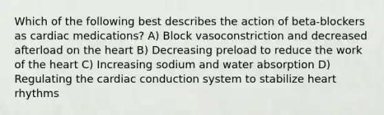 Which of the following best describes the action of beta-blockers as cardiac medications? A) Block vasoconstriction and decreased afterload on <a href='https://www.questionai.com/knowledge/kya8ocqc6o-the-heart' class='anchor-knowledge'>the heart</a> B) Decreasing preload to reduce the work of the heart C) Increasing sodium and water absorption D) Regulating the <a href='https://www.questionai.com/knowledge/km9HYGGeec-cardiac-conduction' class='anchor-knowledge'>cardiac conduction</a> system to stabilize heart rhythms