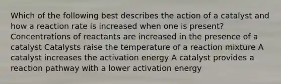 Which of the following best describes the action of a catalyst and how a reaction rate is increased when one is present? Concentrations of reactants are increased in the presence of a catalyst Catalysts raise the temperature of a reaction mixture A catalyst increases the activation energy A catalyst provides a reaction pathway with a lower activation energy