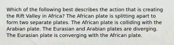 Which of the following best describes the action that is creating the Rift Valley in Africa? The African plate is splitting apart to form two separate plates. The African plate is colliding with the Arabian plate. The Eurasian and Arabian plates are diverging. The Eurasian plate is converging with the African plate.