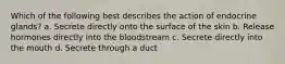 Which of the following best describes the action of endocrine glands? a. Secrete directly onto the surface of the skin b. Release hormones directly into the bloodstream c. Secrete directly into the mouth d. Secrete through a duct