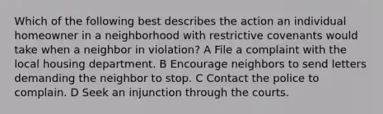 Which of the following best describes the action an individual homeowner in a neighborhood with restrictive covenants would take when a neighbor in violation? A File a complaint with the local housing department. B Encourage neighbors to send letters demanding the neighbor to stop. C Contact the police to complain. D Seek an injunction through the courts.