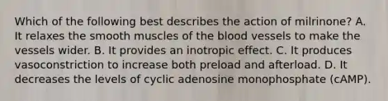 Which of the following best describes the action of milrinone? A. It relaxes the smooth muscles of the blood vessels to make the vessels wider. B. It provides an inotropic effect. C. It produces vasoconstriction to increase both preload and afterload. D. It decreases the levels of cyclic adenosine monophosphate (cAMP).