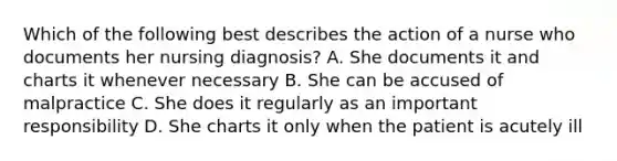 Which of the following best describes the action of a nurse who documents her nursing diagnosis? A. She documents it and charts it whenever necessary B. She can be accused of malpractice C. She does it regularly as an important responsibility D. She charts it only when the patient is acutely ill