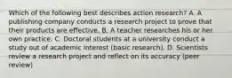 Which of the following best describes action research? A. A publishing company conducts a research project to prove that their products are effective. B. A teacher researches his or her own practice. C. Doctoral students at a university conduct a study out of academic interest (basic research). D. Scientists review a research project and reflect on its accuracy (peer review)