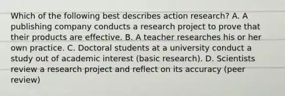 Which of the following best describes action research? A. A publishing company conducts a research project to prove that their products are effective. B. A teacher researches his or her own practice. C. Doctoral students at a university conduct a study out of academic interest (basic research). D. Scientists review a research project and reflect on its accuracy (peer review)