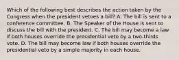 Which of the following best describes the action taken by the Congress when the president vetoes a bill? A. The bill is sent to a conference committee. B. The Speaker of the House is sent to discuss the bill with the president. C. The bill may become a law if both houses override the presidential veto by a two-thirds vote. D. The bill may become law if both houses override the presidential veto by a simple majority in each house.