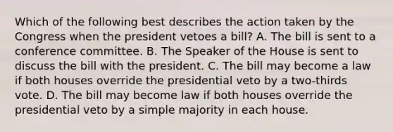 Which of the following best describes the action taken by the Congress when the president vetoes a bill? A. The bill is sent to a conference committee. B. The Speaker of the House is sent to discuss the bill with the president. C. The bill may become a law if both houses override the presidential veto by a two-thirds vote. D. The bill may become law if both houses override the presidential veto by a simple majority in each house.