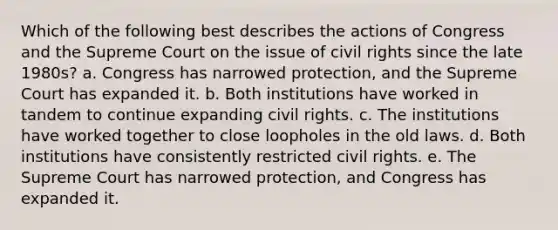 Which of the following best describes the actions of Congress and the Supreme Court on the issue of civil rights since the late 1980s? a. Congress has narrowed protection, and the Supreme Court has expanded it. b. Both institutions have worked in tandem to continue expanding civil rights. c. The institutions have worked together to close loopholes in the old laws. d. Both institutions have consistently restricted civil rights. e. The Supreme Court has narrowed protection, and Congress has expanded it.