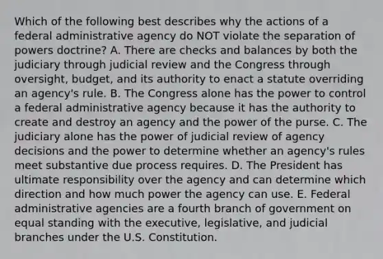 Which of the following best describes why the actions of a federal administrative agency do NOT violate the separation of powers doctrine? A. There are checks and balances by both the judiciary through judicial review and the Congress through oversight, budget, and its authority to enact a statute overriding an agency's rule. B. The Congress alone has the power to control a federal administrative agency because it has the authority to create and destroy an agency and the power of the purse. C. The judiciary alone has the power of judicial review of agency decisions and the power to determine whether an agency's rules meet substantive due process requires. D. The President has ultimate responsibility over the agency and can determine which direction and how much power the agency can use. E. Federal administrative agencies are a fourth branch of government on equal standing with the executive, legislative, and judicial branches under the U.S. Constitution.