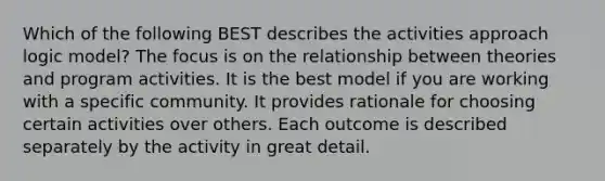 Which of the following BEST describes the activities approach logic model? The focus is on the relationship between theories and program activities. It is the best model if you are working with a specific community. It provides rationale for choosing certain activities over others. Each outcome is described separately by the activity in great detail.