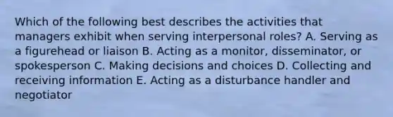 Which of the following best describes the activities that managers exhibit when serving interpersonal​ roles? A. Serving as a figurehead or liaison B. Acting as a​ monitor, disseminator, or spokesperson C. Making decisions and choices D. Collecting and receiving information E. Acting as a disturbance handler and negotiator