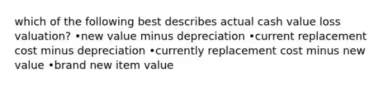 which of the following best describes actual cash value loss valuation? •new value minus depreciation •current replacement cost minus depreciation •currently replacement cost minus new value •brand new item value