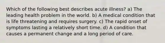 Which of the following best describes acute illness? a) The leading health problem in the world. b) A medical condition that is life threatening and requires surgery. c) The rapid onset of symptoms lasting a relatively short time. d) A condition that causes a permanent change and a long period of care.