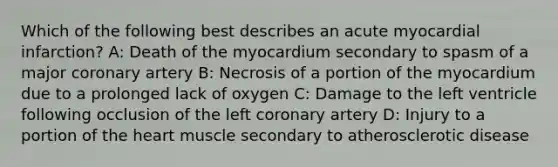 Which of the following best describes an acute myocardial infarction? A: Death of the myocardium secondary to spasm of a major coronary artery B: Necrosis of a portion of the myocardium due to a prolonged lack of oxygen C: Damage to the left ventricle following occlusion of the left coronary artery D: Injury to a portion of the heart muscle secondary to atherosclerotic disease