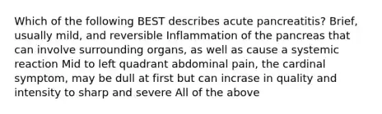 Which of the following BEST describes acute pancreatitis? Brief, usually mild, and reversible Inflammation of the pancreas that can involve surrounding organs, as well as cause a systemic reaction Mid to left quadrant abdominal pain, the cardinal symptom, may be dull at first but can incrase in quality and intensity to sharp and severe All of the above