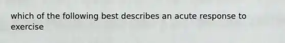 which of the following best describes an acute response to exercise