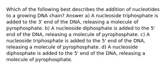 Which of the following best describes the addition of nucleotides to a growing DNA chain? Answer a) A nucleoside triphosphate is added to the 3' end of the DNA, releasing a molecule of pyrophosphate. b) A nucleoside diphosphate is added to the 5' end of the DNA, releasing a molecule of pyrophosphate. c) A nucleoside triphosphate is added to the 5' end of the DNA, releasing a molecule of pyrophosphate. d) A nucleoside diphosphate is added to the 5' end of the DNA, releasing a molecule of pyrophosphate.