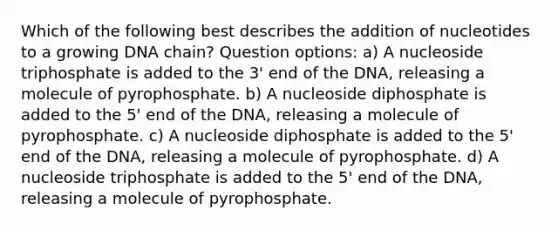 Which of the following best describes the addition of nucleotides to a growing DNA chain? Question options: a) A nucleoside triphosphate is added to the 3' end of the DNA, releasing a molecule of pyrophosphate. b) A nucleoside diphosphate is added to the 5' end of the DNA, releasing a molecule of pyrophosphate. c) A nucleoside diphosphate is added to the 5' end of the DNA, releasing a molecule of pyrophosphate. d) A nucleoside triphosphate is added to the 5' end of the DNA, releasing a molecule of pyrophosphate.