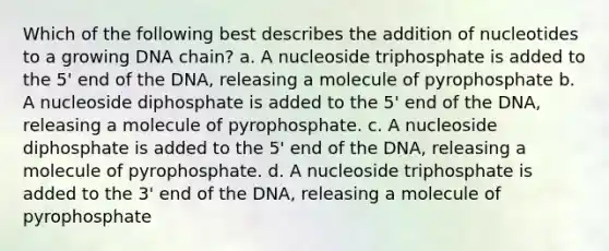 Which of the following best describes the addition of nucleotides to a growing DNA chain? a. A nucleoside triphosphate is added to the 5' end of the DNA, releasing a molecule of pyrophosphate b. A nucleoside diphosphate is added to the 5' end of the DNA, releasing a molecule of pyrophosphate. c. A nucleoside diphosphate is added to the 5' end of the DNA, releasing a molecule of pyrophosphate. d. A nucleoside triphosphate is added to the 3' end of the DNA, releasing a molecule of pyrophosphate