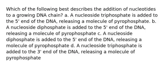 Which of the following best describes the addition of nucleotides to a growing DNA chain? a. A nucleoside triphosphate is added to the 5' end of the DNA, releasing a molecule of pyrophosphate. b. A nucleoside diphosphate is added to the 5' end of the DNA, releasing a molecule of pyrophosphate c. A nucleoside diphosphate is added to the 5' end of the DNA, releasing a molecule of pyrophosphate d. A nucleoside triphosphate is added to the 3' end of the DNA, releasing a molecule of pyrophosphate