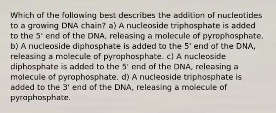 Which of the following best describes the addition of nucleotides to a growing DNA chain? a) A nucleoside triphosphate is added to the 5' end of the DNA, releasing a molecule of pyrophosphate. b) A nucleoside diphosphate is added to the 5' end of the DNA, releasing a molecule of pyrophosphate. c) A nucleoside diphosphate is added to the 5' end of the DNA, releasing a molecule of pyrophosphate. d) A nucleoside triphosphate is added to the 3' end of the DNA, releasing a molecule of pyrophosphate.