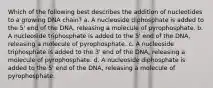 Which of the following best describes the addition of nucleotides to a growing DNA chain? a. A nucleoside diphosphate is added to the 5' end of the DNA, releasing a molecule of pyrophosphate. b. A nucleoside triphosphate is added to the 5' end of the DNA, releasing a molecule of pyrophosphate. c. A nucleoside triphosphate is added to the 3' end of the DNA, releasing a molecule of pyrophosphate. d. A nucleoside diphosphate is added to the 5' end of the DNA, releasing a molecule of pyrophosphate.